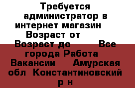 Требуется администратор в интернет магазин.  › Возраст от ­ 22 › Возраст до ­ 40 - Все города Работа » Вакансии   . Амурская обл.,Константиновский р-н